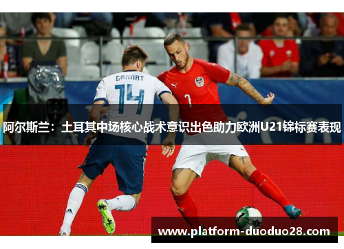 阿尔斯兰：土耳其中场核心战术意识出色助力欧洲U21锦标赛表现
