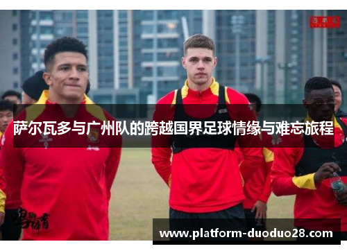 萨尔瓦多与广州队的跨越国界足球情缘与难忘旅程